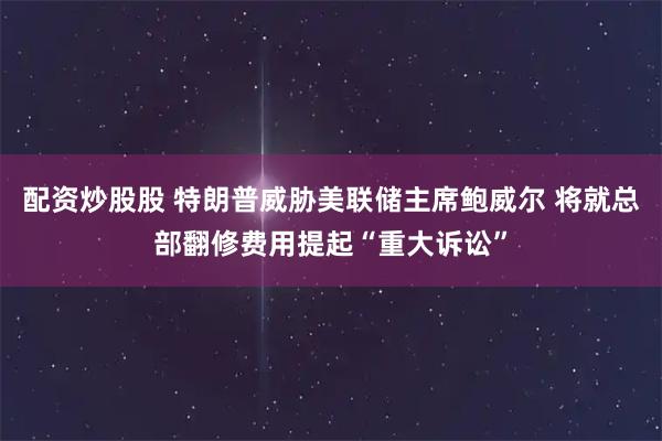 配资炒股股 特朗普威胁美联储主席鲍威尔 将就总部翻修费用提起“重大诉讼”