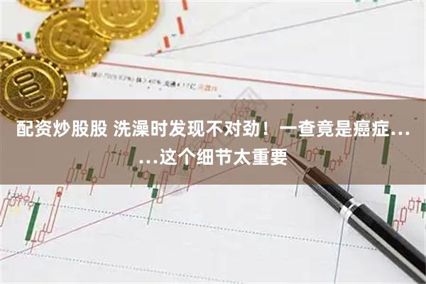 配资炒股股 洗澡时发现不对劲！一查竟是癌症……这个细节太重要