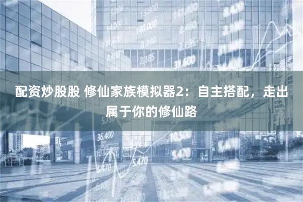 配资炒股股 修仙家族模拟器2：自主搭配，走出属于你的修仙路