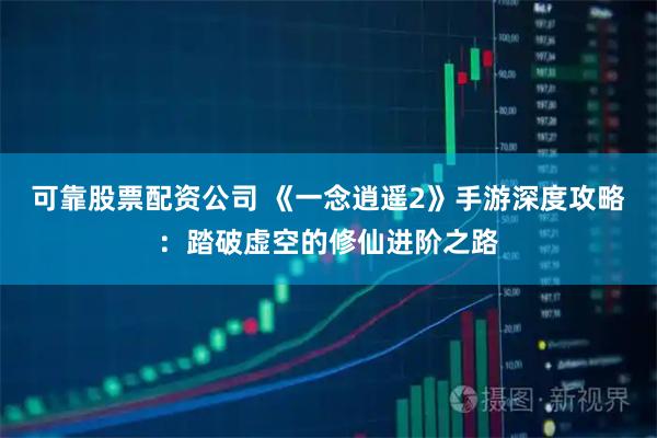 可靠股票配资公司 《一念逍遥2》手游深度攻略:踏破虚空的修仙进阶之路