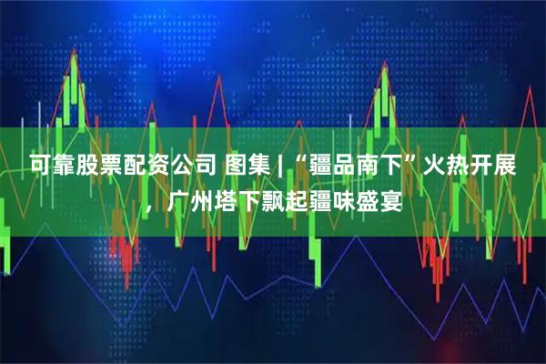 可靠股票配资公司 图集 | “疆品南下”火热开展,广州塔下飘起疆味盛宴