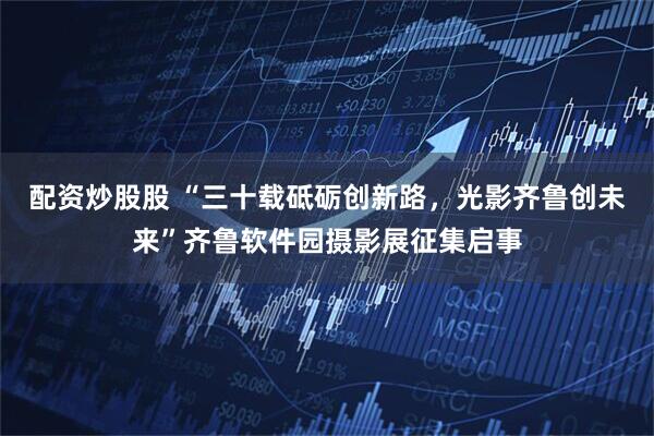 配资炒股股 “三十载砥砺创新路,光影齐鲁创未来”齐鲁软件园摄影展征集启事