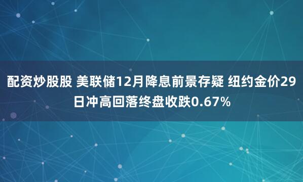 配资炒股股 美联储12月降息前景存疑 纽约金价29日冲高回落终盘收跌0.67%