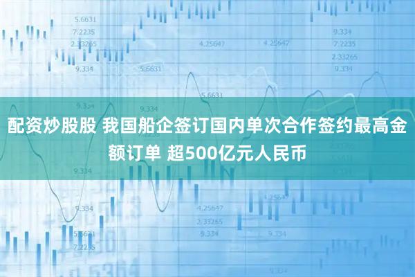 配资炒股股 我国船企签订国内单次合作签约最高金额订单 超500亿元人民币